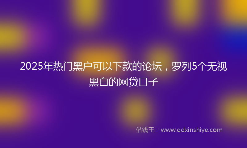 2025年热门黑户可以下款的论坛，罗列5个无视黑白的网贷口子