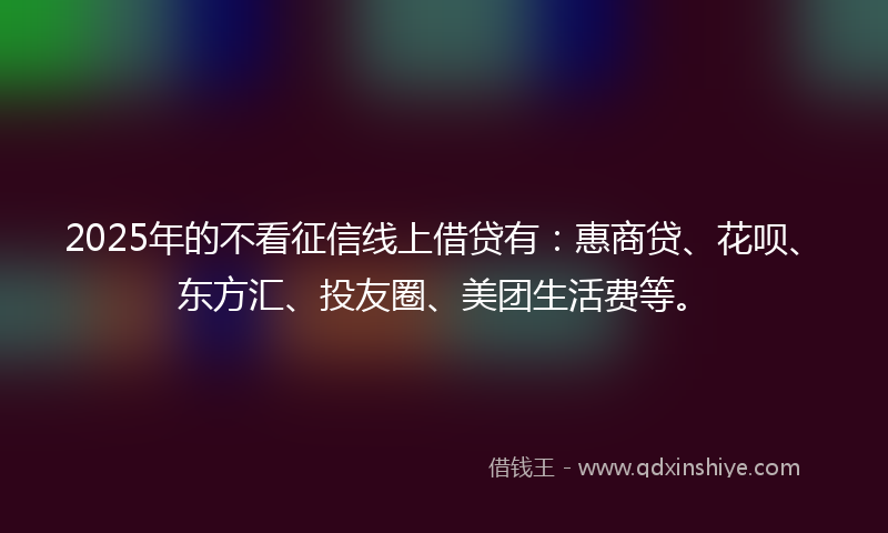 2025年的不看征信线上借贷有：惠商贷、花呗、东方汇、投友圈、美团生活费等。
