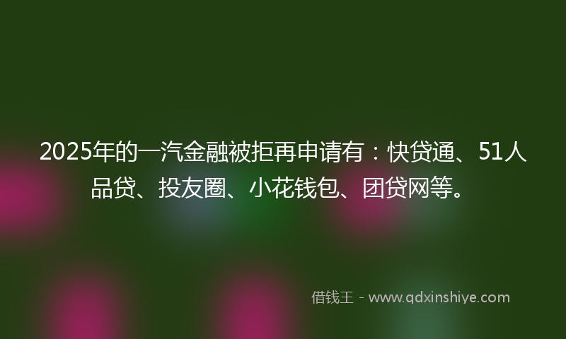 2025年的一汽金融被拒再申请有：快贷通、51人品贷、投友圈、小花钱包、团贷网等。