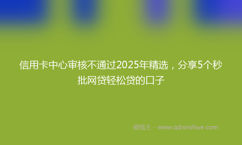 信用卡中心审核不通过2025年精选，分享5个秒批网贷轻松贷的口子