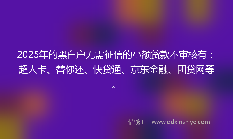 2025年的黑白户无需征信的小额贷款不审核有：超人卡、替你还、快贷通、京东金融、团贷网等。