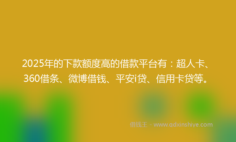 2025年的下款额度高的借款平台有：超人卡、360借条、微博借钱、平安i贷、信用卡贷等。