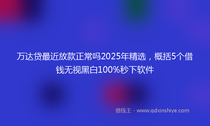 万达贷最近放款正常吗2025年精选，概括5个借钱无视黑白100%秒下软件