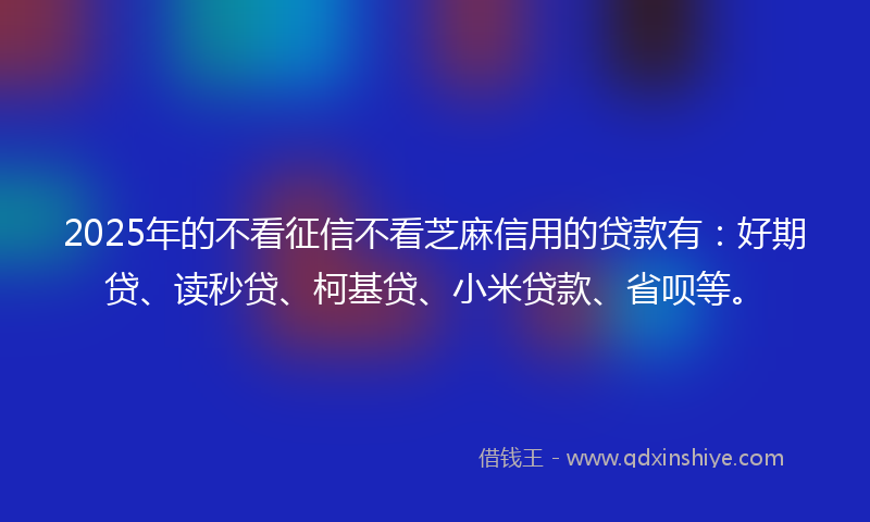 2025年的不看征信不看芝麻信用的贷款有：好期贷、读秒贷、柯基贷、小米贷款、省呗等。