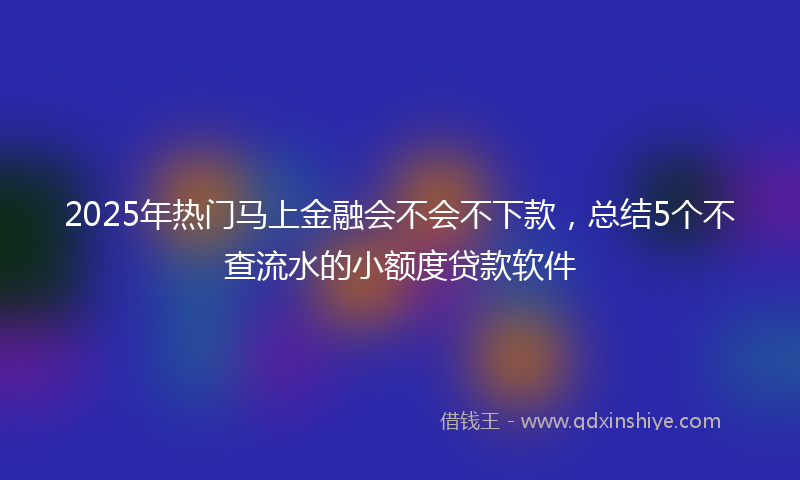 2025年热门马上金融会不会不下款，总结5个不查流水的小额度贷款软件
