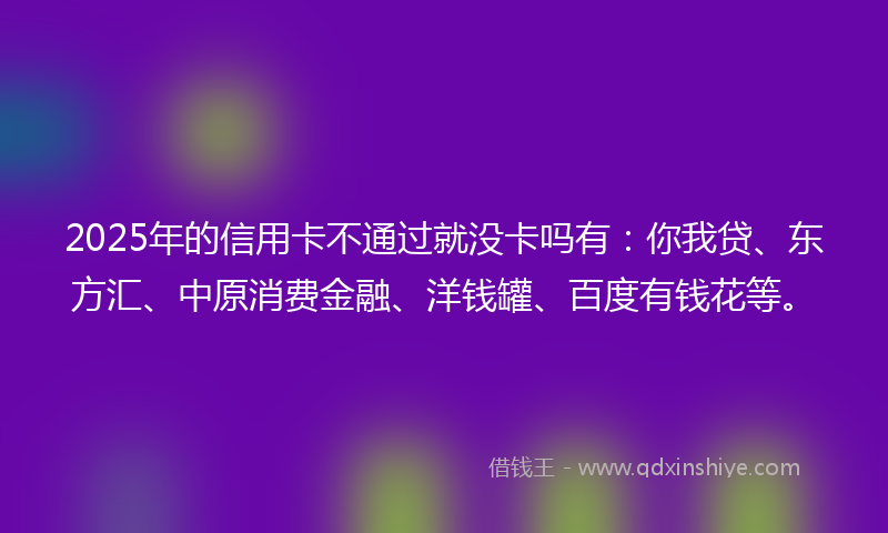 2025年的信用卡不通过就没卡吗有：你我贷、东方汇、中原消费金融、洋钱罐、百度有钱花等。