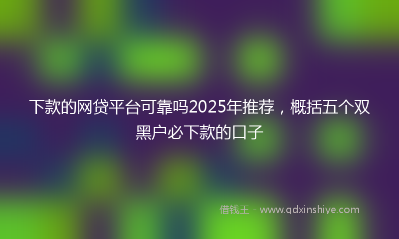 下款的网贷平台可靠吗2025年推荐，概括五个双黑户必下款的口子