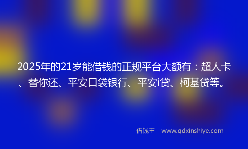 2025年的21岁能借钱的正规平台大额有：超人卡、替你还、平安口袋银行、平安i贷、柯基贷等。