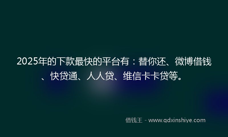 2025年的下款最快的平台有：替你还、微博借钱、快贷通、人人贷、维信卡卡贷等。