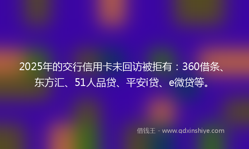 2025年的交行信用卡未回访被拒有：360借条、东方汇、51人品贷、平安i贷、e微贷等。