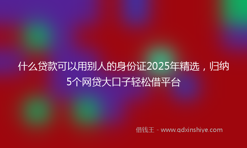 什么贷款可以用别人的身份证2025年精选，归纳5个网贷大口子轻松借平台