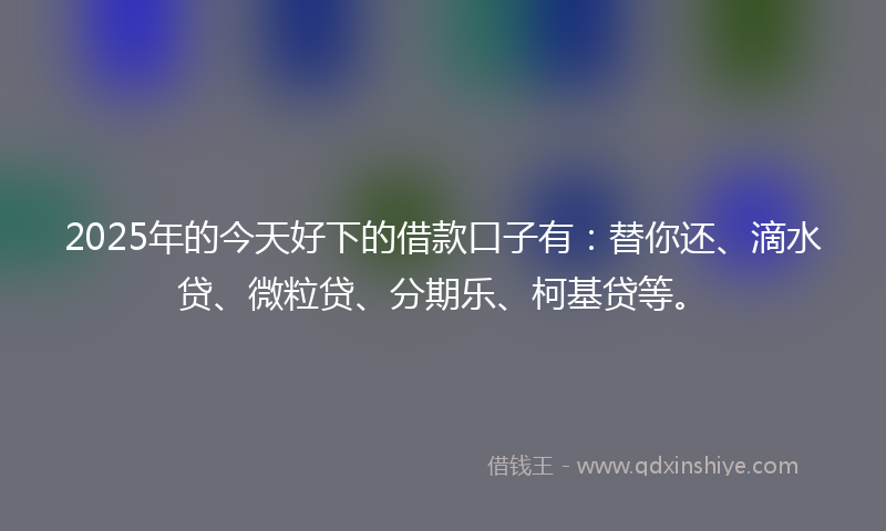 2025年的今天好下的借款口子有：替你还、滴水贷、微粒贷、分期乐、柯基贷等。
