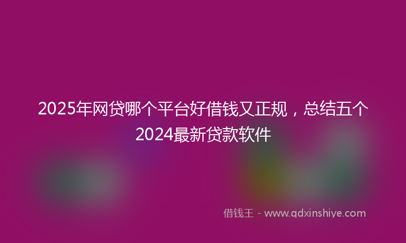 2025年网贷哪个平台好借钱又正规，总结五个2024最新贷款软件