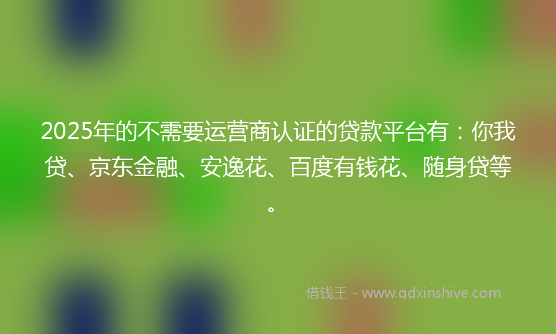 2025年的不需要运营商认证的贷款平台有：你我贷、京东金融、安逸花、百度有钱花、随身贷等。