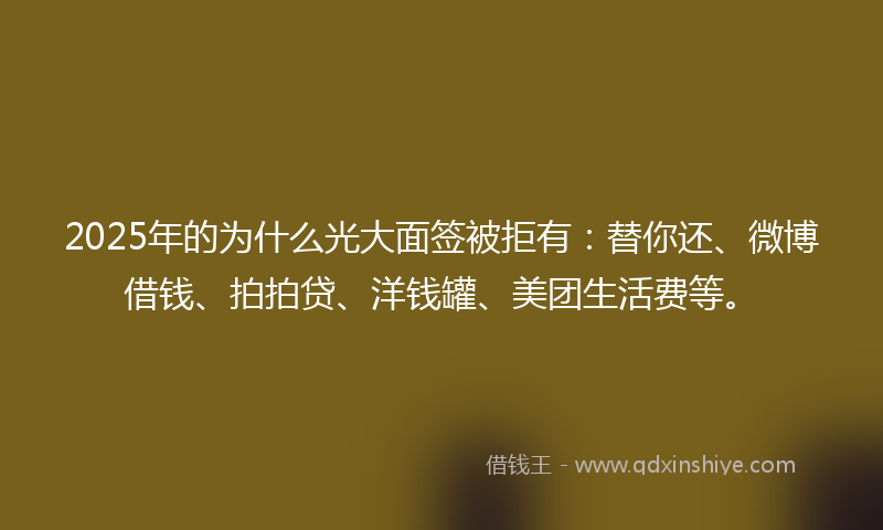 2025年的为什么光大面签被拒有：替你还、微博借钱、拍拍贷、洋钱罐、美团生活费等。