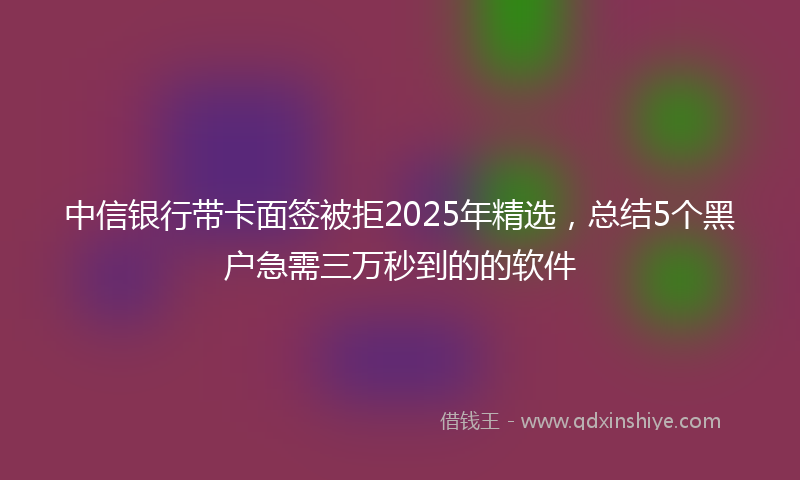 中信银行带卡面签被拒2025年精选，总结5个黑户急需三万秒到的的软件