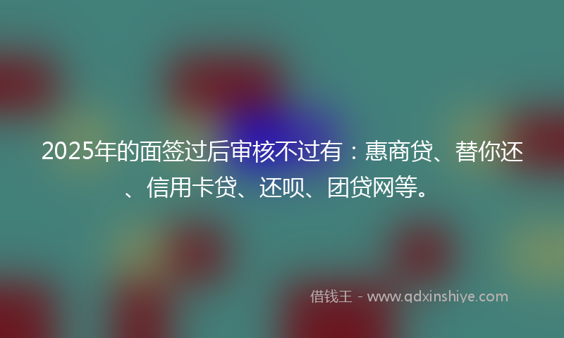 2025年的面签过后审核不过有：惠商贷、替你还、信用卡贷、还呗、团贷网等。
