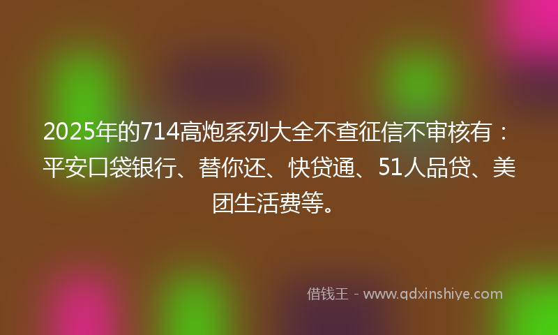 2025年的714高炮系列大全不查征信不审核有：平安口袋银行、替你还、快贷通、51人品贷、美团生活费等。
