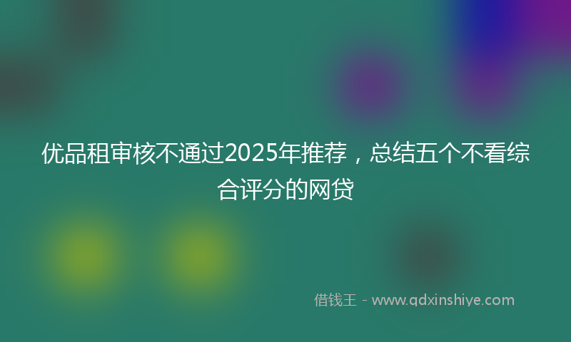优品租审核不通过2025年推荐，总结五个不看综合评分的网贷