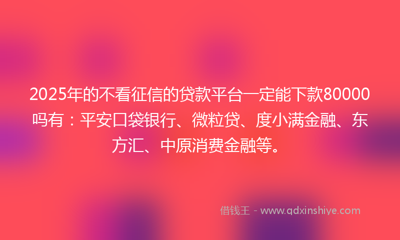 2025年的不看征信的贷款平台一定能下款80000吗有：平安口袋银行、微粒贷、度小满金融、东方汇、中原消费金融等。