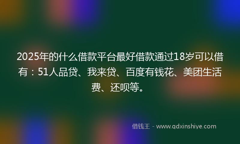 2025年的什么借款平台最好借款通过18岁可以借有：51人品贷、我来贷、百度有钱花、美团生活费、还呗等。