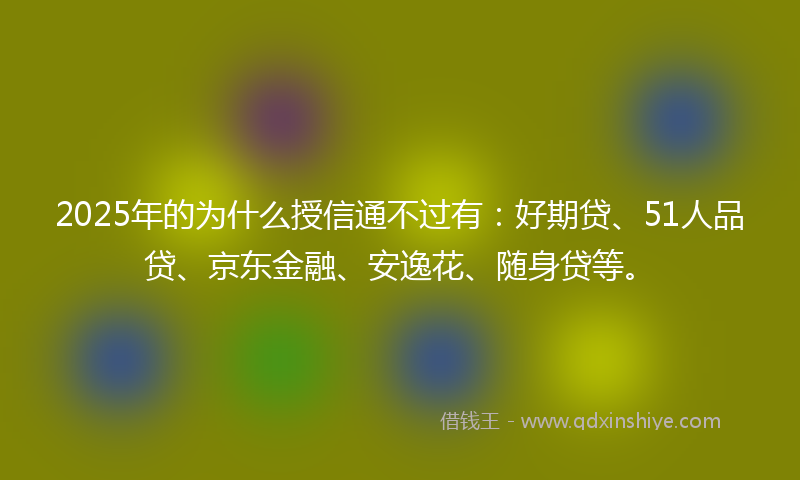 2025年的为什么授信通不过有：好期贷、51人品贷、京东金融、安逸花、随身贷等。