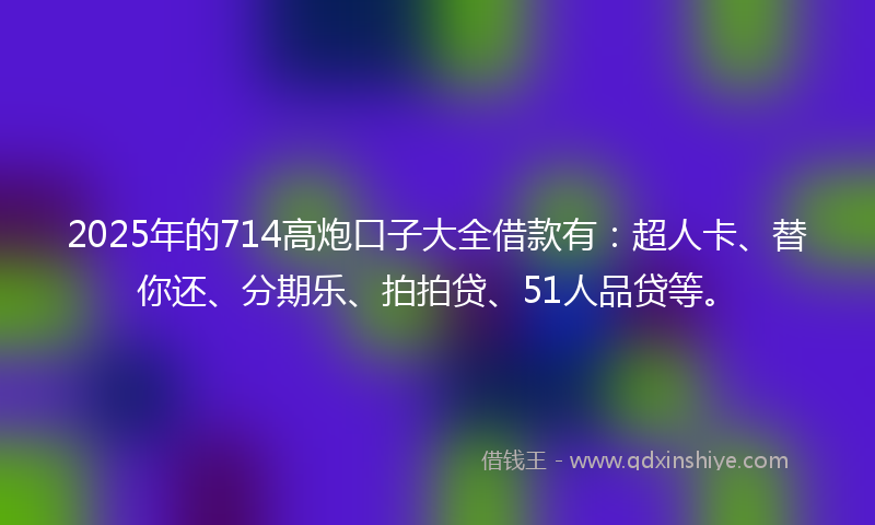 2025年的714高炮口子大全借款有：超人卡、替你还、分期乐、拍拍贷、51人品贷等。
