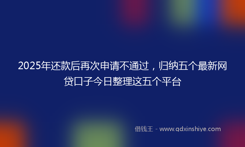 2025年还款后再次申请不通过，归纳五个最新网贷口子今日整理这五个平台