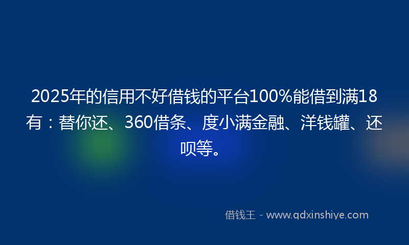 2025年的信用不好借钱的平台100%能借到满18有：替你还、360借条、度小满金融、洋钱罐、还呗等。