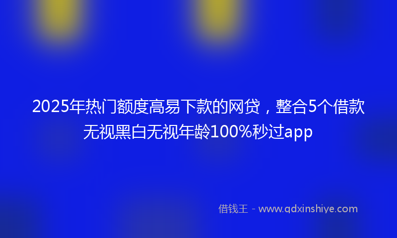2025年热门额度高易下款的网贷，整合5个借款无视黑白无视年龄100%秒过app