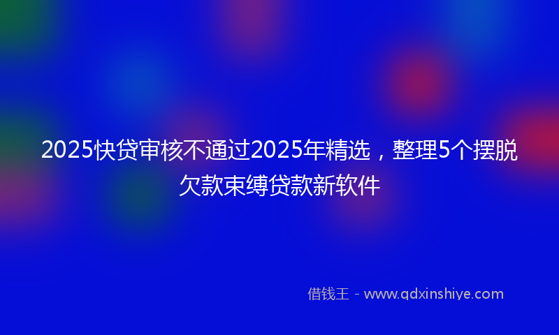 2025快贷审核不通过2025年精选，整理5个摆脱欠款束缚贷款新软件