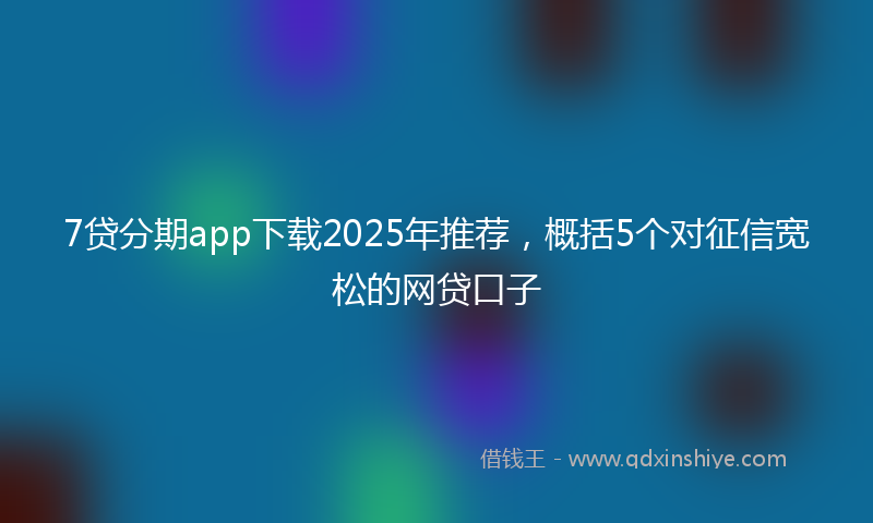 7贷分期app下载2025年推荐，概括5个对征信宽松的网贷口子