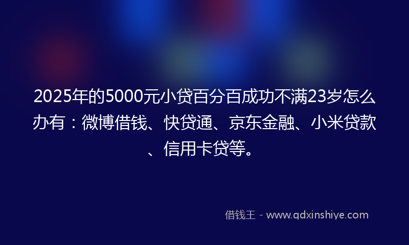 2025年的5000元小贷百分百成功不满23岁怎么办有：微博借钱、快贷通、京东金融、小米贷款、信用卡贷等。