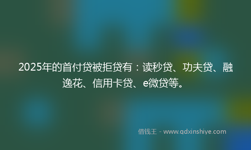 2025年的首付贷被拒贷有:读秒贷、功夫贷、融逸花、信用卡贷、e微贷等。