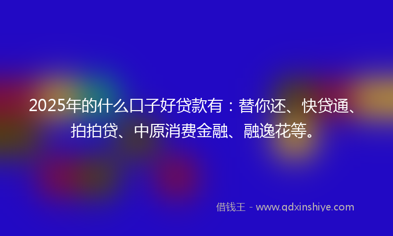 2025年的什么口子好贷款有：替你还、快贷通、拍拍贷、中原消费金融、融逸花等。