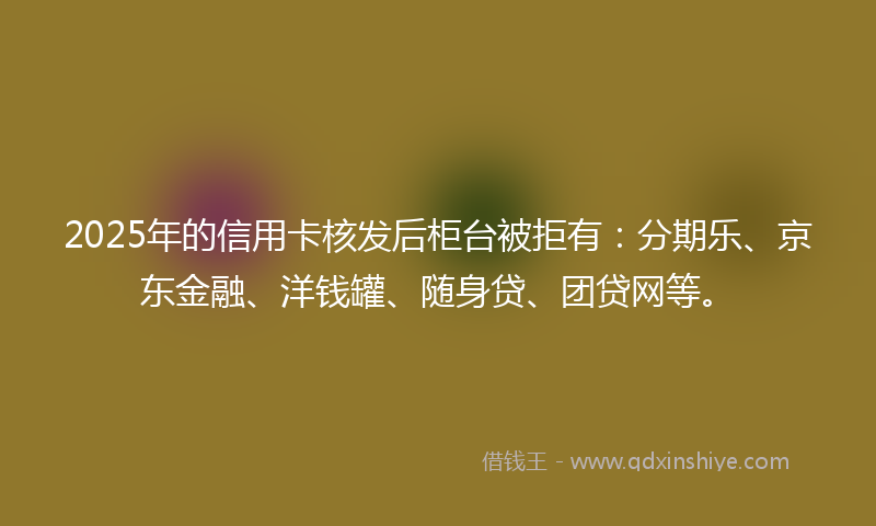 2025年的信用卡核发后柜台被拒有：分期乐、京东金融、洋钱罐、随身贷、团贷网等。