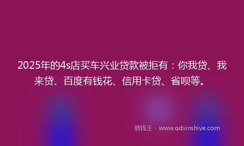 2025年的4s店买车兴业贷款被拒有：你我贷、我来贷、百度有钱花、信用卡贷、省呗等。