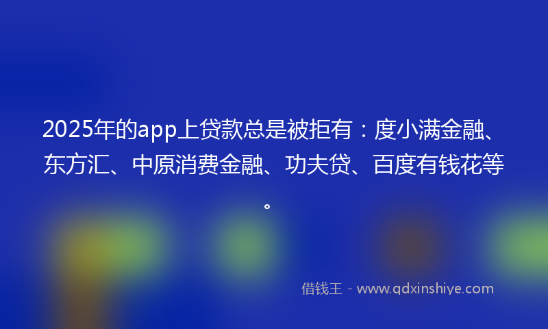 2025年的app上贷款总是被拒有：度小满金融、东方汇、中原消费金融、功夫贷、百度有钱花等。