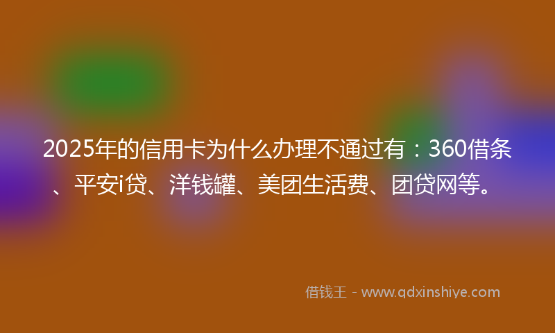 2025年的信用卡为什么办理不通过有：360借条、平安i贷、洋钱罐、美团生活费、团贷网等。
