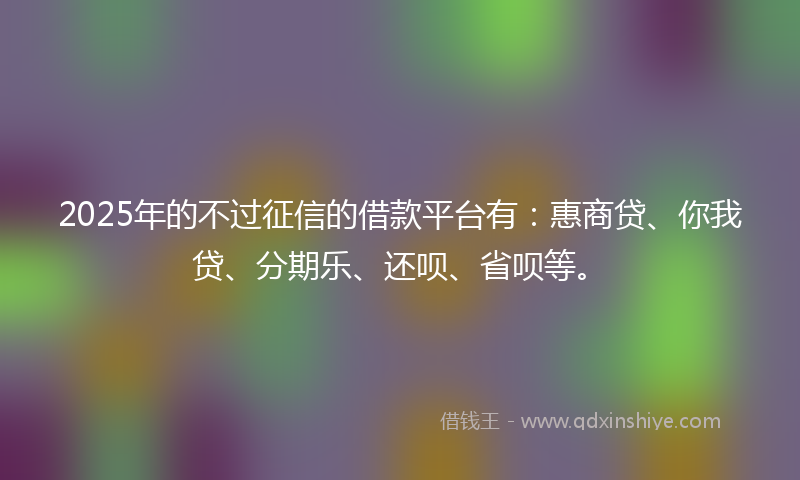 2025年的不过征信的借款平台有：惠商贷、你我贷、分期乐、还呗、省呗等。