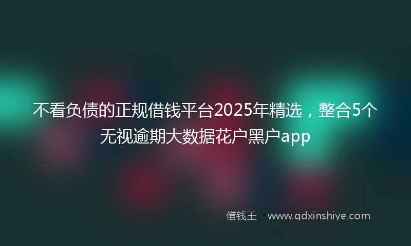 不看负债的正规借钱平台2025年精选，整合5个无视逾期大数据花户黑户app