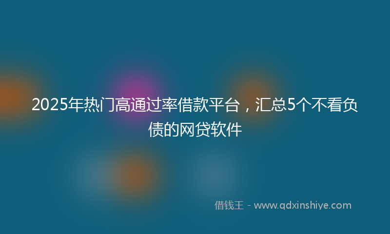 2025年热门高通过率借款平台，汇总5个不看负债的网贷软件