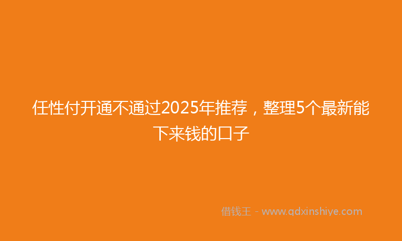 任性付开通不通过2025年推荐，整理5个最新能下来钱的口子