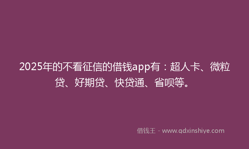 2025年的不看征信的借钱app有：超人卡、微粒贷、好期贷、快贷通、省呗等。