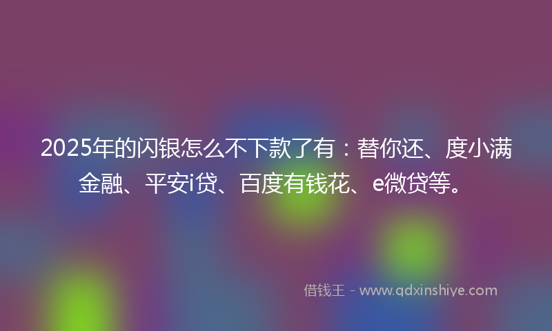 2025年的闪银怎么不下款了有：替你还、度小满金融、平安i贷、百度有钱花、e微贷等。
