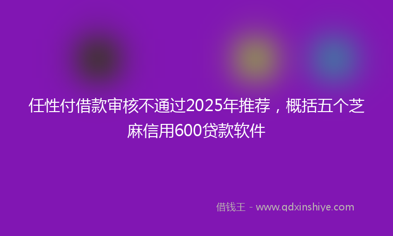 任性付借款审核不通过2025年推荐，概括五个芝麻信用600贷款软件