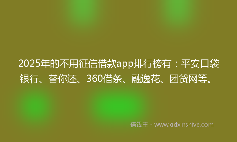 2025年的不用征信借款app排行榜有：平安口袋银行、替你还、360借条、融逸花、团贷网等。