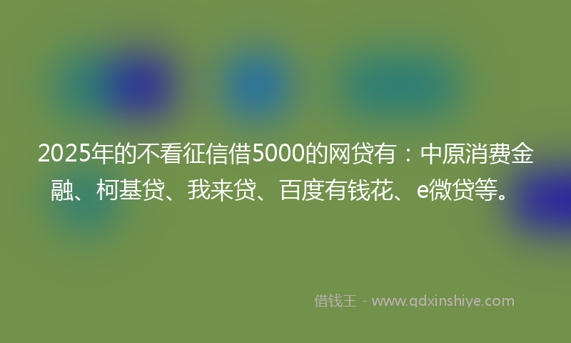 2025年的不看征信借5000的网贷有：中原消费金融、柯基贷、我来贷、百度有钱花、e微贷等。