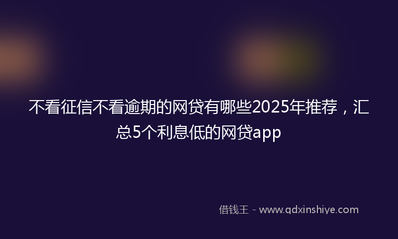 不看征信不看逾期的网贷有哪些2025年推荐，汇总5个利息低的网贷app