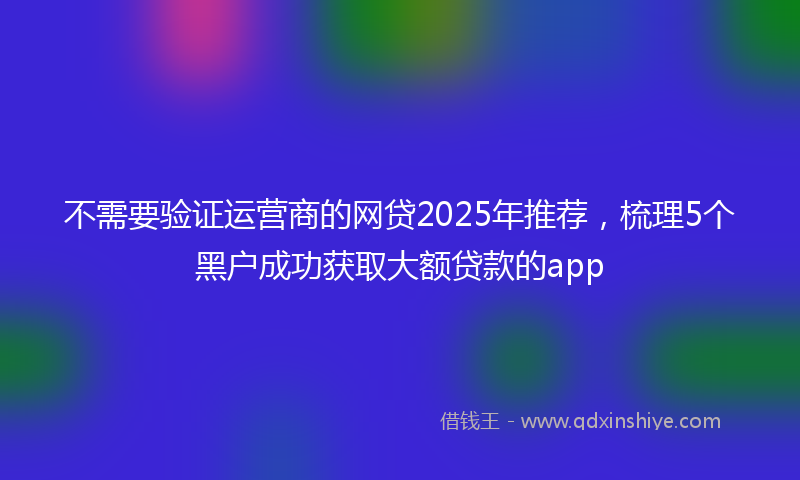 不需要验证运营商的网贷2025年推荐，梳理5个黑户成功获取大额贷款的app